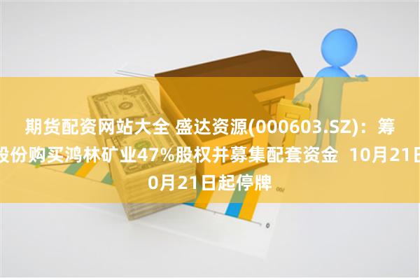 期货配资网站大全 盛达资源(000603.SZ)：筹划发行股份购买鸿林矿业47%股权并募集配套资金  10月21日起停牌