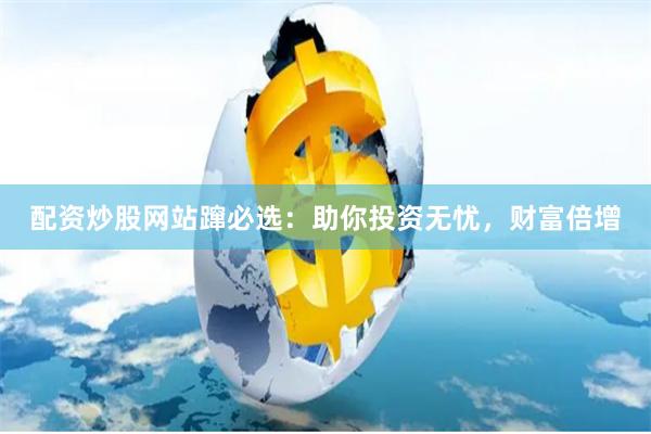 配资炒股网站蹿必选：助你投资无忧，财富倍增
