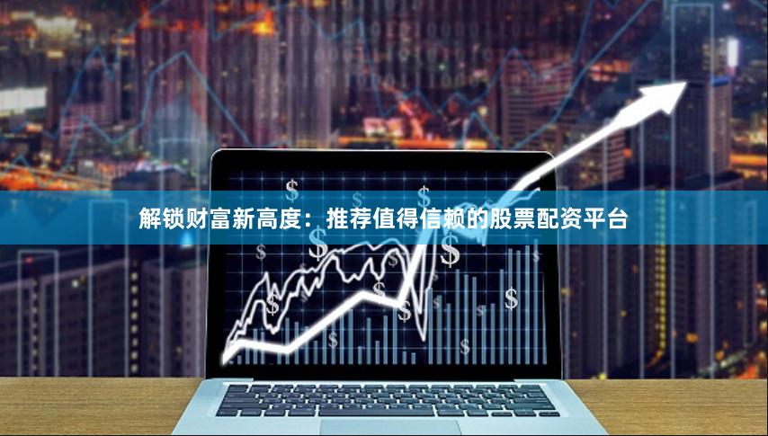 解锁财富新高度：推荐值得信赖的股票配资平台